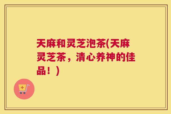 天麻和灵芝泡茶(天麻灵芝茶，清心养神的佳品！)