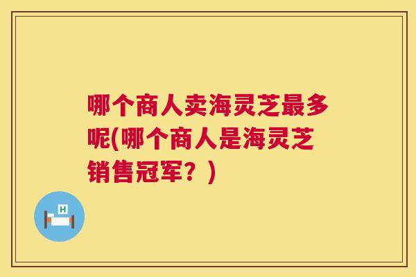 哪个商人卖海灵芝多呢(哪个商人是海灵芝销售冠军？)