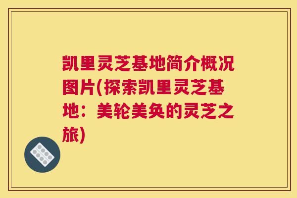 凯里灵芝基地简介概况图片(探索凯里灵芝基地：美轮美奂的灵芝之旅)