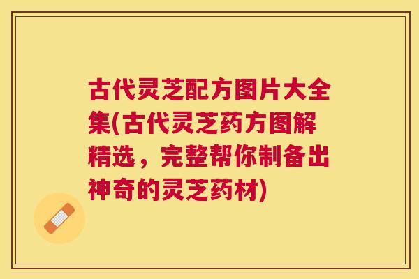 古代灵芝配方图片大全集(古代灵芝药方图解精选，完整帮你制备出神奇的灵芝药材)