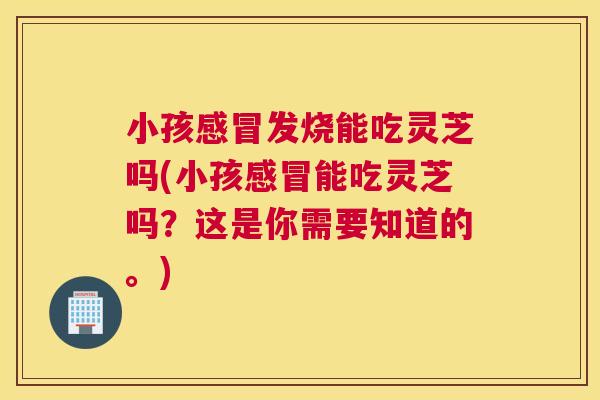 小孩发烧能吃灵芝吗(小孩能吃灵芝吗？这是你需要知道的。)