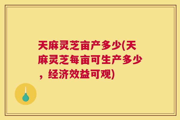天麻灵芝亩产多少(天麻灵芝每亩可生产多少，经济效益可观)
