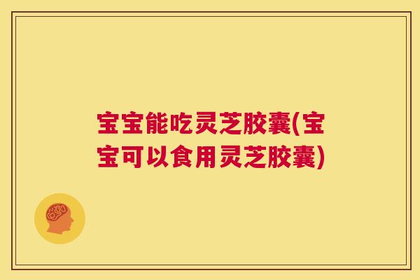 宝宝能吃灵芝胶囊(宝宝可以食用灵芝胶囊)