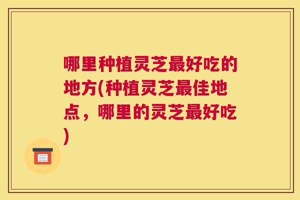 哪里种植灵芝好吃的地方(种植灵芝佳地点，哪里的灵芝好吃)