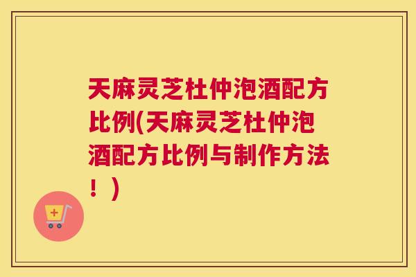 天麻灵芝杜仲泡酒配方比例(天麻灵芝杜仲泡酒配方比例与制作方法！)