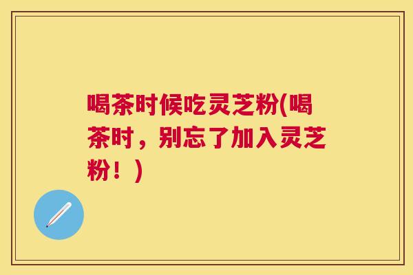 喝茶时候吃灵芝粉(喝茶时，别忘了加入灵芝粉！)