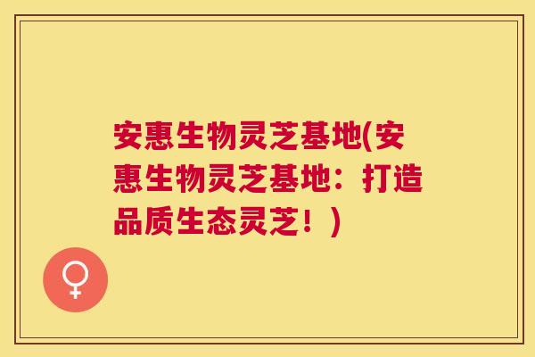 安惠生物灵芝基地(安惠生物灵芝基地：打造品质生态灵芝！)