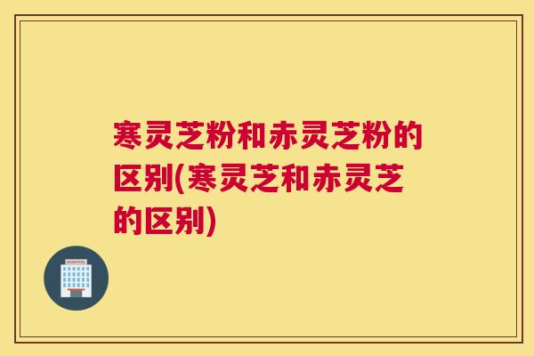 寒灵芝粉和赤灵芝粉的区别(寒灵芝和赤灵芝的区别)