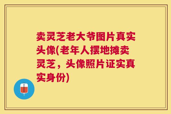 卖灵芝老大爷图片真实头像(老年人摆地摊卖灵芝，头像照片证实真实身份)
