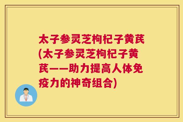 太子参灵芝枸杞子黄芪(太子参灵芝枸杞子黄芪——助力提高人体免疫力的神奇组合)
