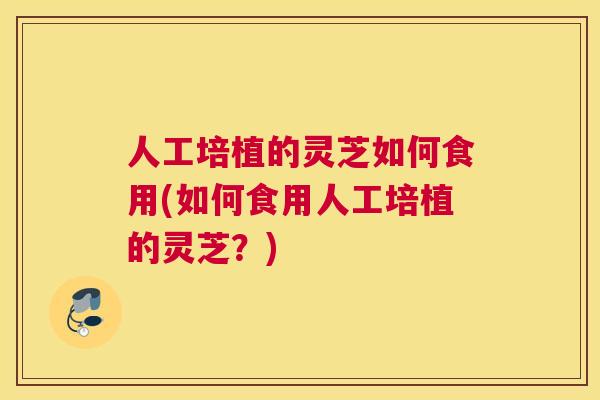 人工培植的灵芝如何食用(如何食用人工培植的灵芝？)