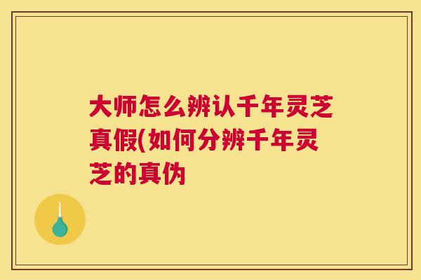 大师怎么辨认千年灵芝真假(如何分辨千年灵芝的真伪