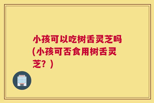 小孩可以吃树舌灵芝吗(小孩可否食用树舌灵芝？)