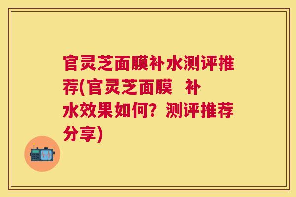 官灵芝面膜补水测评推荐(官灵芝面膜  补水效果如何？测评推荐分享)