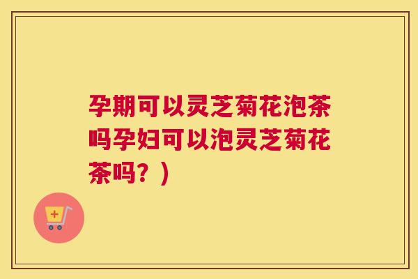 孕期可以灵芝菊花泡茶吗孕妇可以泡灵芝菊花茶吗？)
