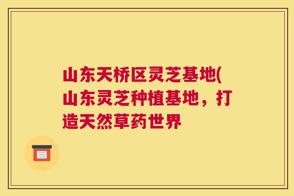 山东天桥区灵芝基地(山东灵芝种植基地，打造天然草药世界