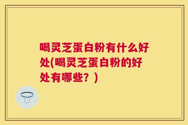喝灵芝蛋白粉有什么好处(喝灵芝蛋白粉的好处有哪些？)