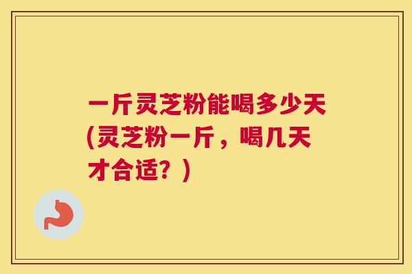 一斤灵芝粉能喝多少天(灵芝粉一斤，喝几天才合适？)