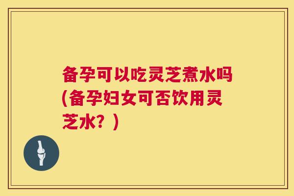 备孕可以吃灵芝煮水吗(备孕妇女可否饮用灵芝水？)
