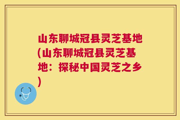 山东聊城冠县灵芝基地(山东聊城冠县灵芝基地：探秘中国灵芝之乡)