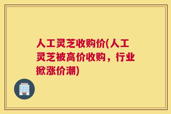 人工灵芝收购价(人工灵芝被高价收购，行业掀涨价潮)