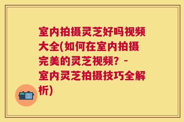 室内拍摄灵芝好吗视频大全(如何在室内拍摄完美的灵芝视频？- 室内灵芝拍摄技巧全解析)