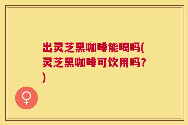 出灵芝黑咖啡能喝吗(灵芝黑咖啡可饮用吗？)