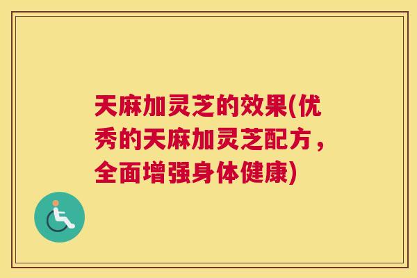 天麻加灵芝的效果(优秀的天麻加灵芝配方，全面增强身体健康)