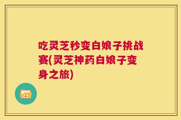 吃灵芝秒变白娘子挑战赛(灵芝神药白娘子变身之旅)