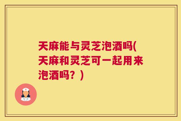 天麻能与灵芝泡酒吗(天麻和灵芝可一起用来泡酒吗？)