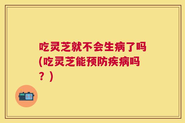 吃灵芝就不会生病了吗(吃灵芝能预防疾病吗？)