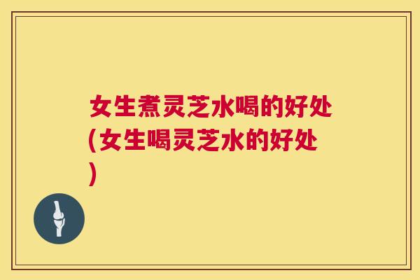 女生煮灵芝水喝的好处(女生喝灵芝水的好处)