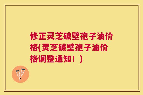 修正灵芝破壁孢子油价格(灵芝破壁孢子油价格调整通知！)