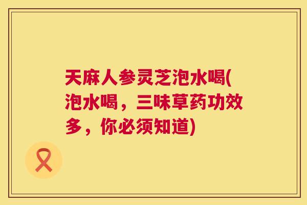 天麻人参灵芝泡水喝(泡水喝，三味草药功效多，你必须知道)
