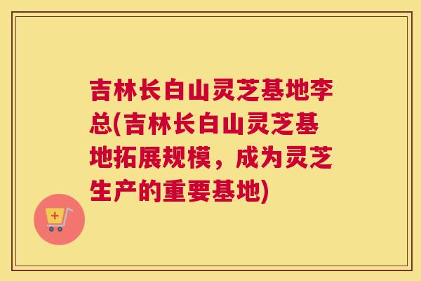 吉林长白山灵芝基地李总(吉林长白山灵芝基地拓展规模，成为灵芝生产的重要基地)