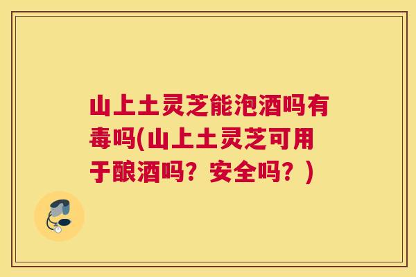 山上土灵芝能泡酒吗有毒吗(山上土灵芝可用于酿酒吗？安全吗？)