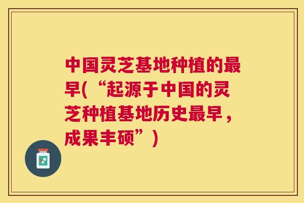 中国灵芝基地种植的最早(“起源于中国的灵芝种植基地历史最早，成果丰硕”)