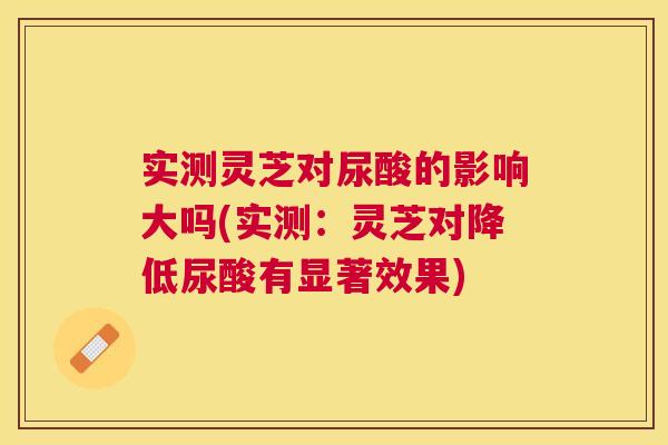 实测灵芝对尿酸的影响大吗(实测：灵芝对降低尿酸有显著效果)