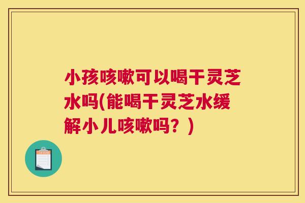 小孩可以喝干灵芝水吗(能喝干灵芝水缓解小儿吗？)