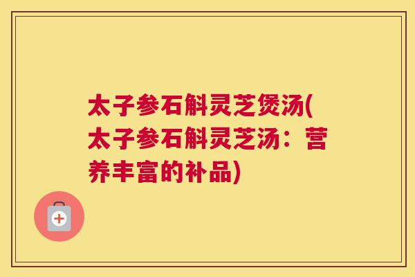 太子参石斛灵芝煲汤(太子参石斛灵芝汤：营养丰富的补品)