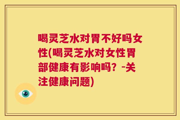 喝灵芝水对胃不好吗女性(喝灵芝水对女性胃部健康有影响吗？-关注健康问题)