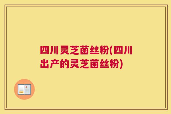 四川灵芝菌丝粉(四川出产的灵芝菌丝粉)
