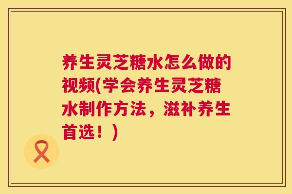 养生灵芝糖水怎么做的视频(学会养生灵芝糖水制作方法，滋补养生首选！)