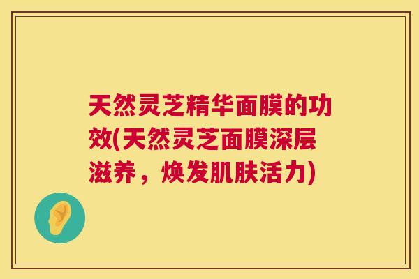 天然灵芝精华面膜的功效(天然灵芝面膜深层滋养，焕发肌肤活力)