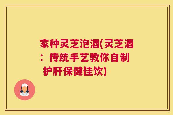 家种灵芝泡酒(灵芝酒：传统手艺教你自制  护肝保健佳饮)