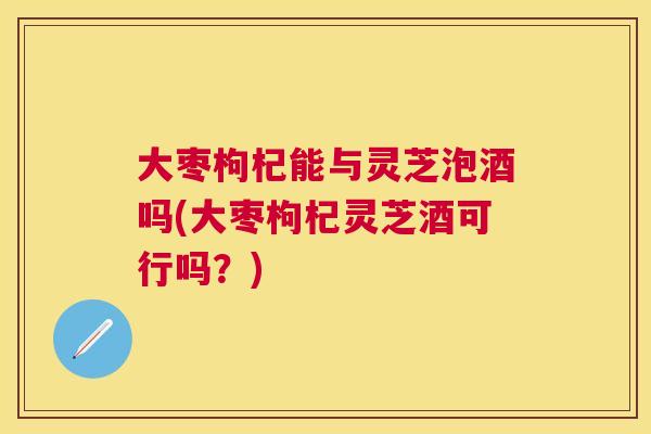 大枣枸杞能与灵芝泡酒吗(大枣枸杞灵芝酒可行吗？)