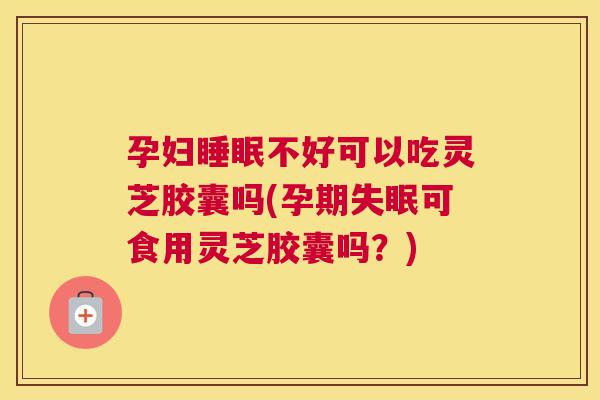孕妇不好可以吃灵芝胶囊吗(孕期可食用灵芝胶囊吗？)