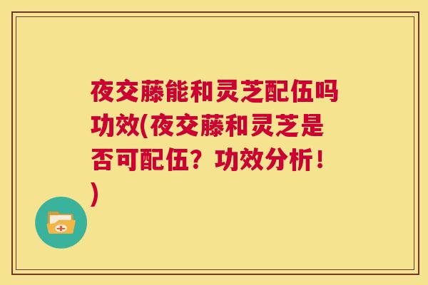 夜交藤能和灵芝配伍吗功效(夜交藤和灵芝是否可配伍？功效分析！)