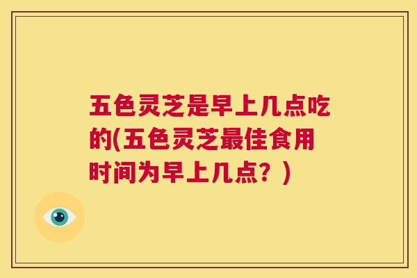 五色灵芝是早上几点吃的(五色灵芝佳食用时间为早上几点？)