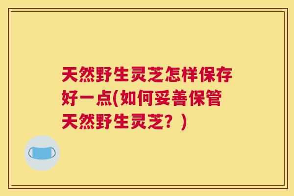 天然野生灵芝怎样保存好一点(如何妥善保管天然野生灵芝？)